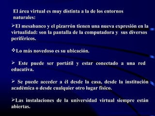 Lorena Fernanda López G.
El área virtual es muy distinta a la de los entornosEl área virtual es muy distinta a la de los entornos
naturales:naturales:
El mesabanco y el pizarrón tienen una nueva expresión en laEl mesabanco y el pizarrón tienen una nueva expresión en la
virtualidad: son la pantalla de la computadora y sus diversosvirtualidad: son la pantalla de la computadora y sus diversos
periféricos.periféricos.
Lo más novedoso es su ubicación.Lo más novedoso es su ubicación.
 Este puede ser portátil y estar conectado a una redEste puede ser portátil y estar conectado a una red
educativa.educativa.
 Se puede acceder a él desde la casa, desde la instituciónSe puede acceder a él desde la casa, desde la institución
académica o desde cualquier otro lugar físico.académica o desde cualquier otro lugar físico.
Las instalaciones de la universidad virtual siempre estánLas instalaciones de la universidad virtual siempre están
abiertas.abiertas.
 
