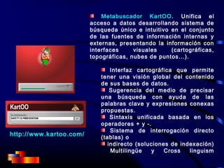http://www.kartoo.com/
Metabuscador KartOO. Unifica el
acceso a datos desarrollando sistema de
búsqueda único e intuitivo en el conjunto
de las fuentes de información internas y
externas, presentando la información con
interfaces visuales (cartográficas,
topográficas, nubes de puntos...).
Interfaz cartográfica que permite
tener una visión global del contenido
de sus bases de datos.
Sugerencia del medio de precisar
una búsqueda con ayuda de las
palabras clave y expresiones conexas
propuestas.
Sintaxis unificada basada en los
operadores + y -.
Sistema de interrogación directo
(tablas) o
indirecto (soluciones de indexación)
Multilingüe y Cross linguism
 