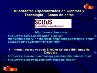 Buscadores Especializados en Ciencias y
Tecnología – Banco de datos
• http://www.scirus.com/
• http://www.scirus.com/search_simple/?
frm=simple&query_1=chemical+engineering&wordtype_1=phr
ase&dsweb=on&dsmem=on&ds=mem
• Internet access to each Elsevier Science Bibliographic
Database
• http://www.elsevier.com/homepage/sah/spd/site/index.html
• http://www.dialogweb.com/servlet/logon?Mode=1
 