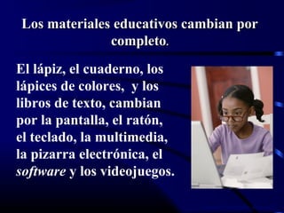 Lorena Fernanda López G.
El lápiz, el cuaderno, los
lápices de colores, y los
libros de texto, cambian
por la pantalla, el ratón,
el teclado, la multimedia,
la pizarra electrónica, el
software y los videojuegos.
Los materiales educativos cambian porLos materiales educativos cambian por
completocompleto..
 