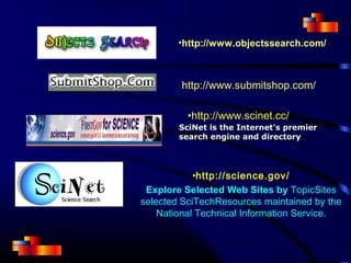 •http://www.objectssearch.com/
•http://www.scinet.cc/
SciNet is the Internet's premier
search engine and directory
http://www.submitshop.com/
•http://science.gov/
Explore Selected Web Sites by TopicSites
selected SciTechResources maintained by the
National Technical Information Service.
 