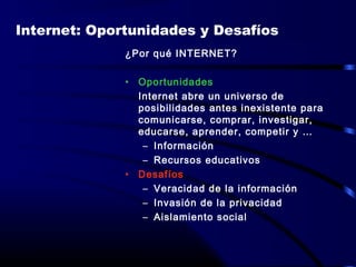 ¿Por qué INTERNET?
• Oportunidades
Internet abre un universo de
posibilidades antes inexistente para
comunicarse, comprar, investigar,
educarse, aprender, competir y …
– Información
– Recursos educativos
• Desafíos
– Veracidad de la información
– Invasión de la privacidad
– Aislamiento social
Internet: Oportunidades y Desafíos
 