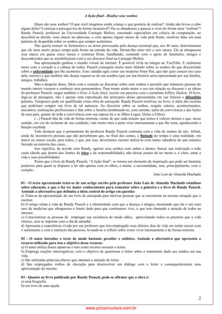 2
A lição final - Realize seus sonhos
Quais são seus sonhos? O que você imaginou ainda criança e que gostaria de realizar? Ainda não levou a cabo
algum deles? Continua a persegui-los de forma incansável? Ou os abandonou e passou a viver de forma mais “realista”?
Randy Pausch, professor da Universidade Carnegie Mellon, renomado especialista em ciência da computação, ao
descobrir-se doente, com câncer no pâncreas, e com apenas alguns meses de vida pela frente, resolveu falar em uma
palestra de despedida sobre os sonhos que sempre acalentara.
Não queria remoer os ferimentos e as dores provocadas pela doença terminal que, aos 46 anos, determinaram
que ele teria muito pouco tempo pela frente na estrada da vida. Deram-lhe entre três e seis meses. Ele já ultrapassou
essa marca em quase cinco meses e continua firme, batalhando, contando com o apoio de familiares, amigos e
desconhecidos que se sensibilizaram com o seu discurso final na Carnegie Mellon.
Sua apresentação ganhou o mundo virtual da internet. É possível vê-la na íntegra no YouTube. E realmente
mexe com o coração e a cabeça de todos. Pausch conseguiu muito mais falando sobre os sonhos do que discorrendo
sobre a enfermidade que lhe acometeu. Esse cidadão agiu como um moderno Peter Pan, que não quer crescer (no caso
dele, morrer) e que também não deseja separar-se de sua sombra (que em sua história seria representada por sua família,
amigos, trabalho).
Mas a despeito disso, falou com o coração ao discursar sobre seus sonhos e permitir que inúmeras pessoas do
mundo inteiro viessem a conhecer seus pensamentos. Para tornar ainda maior o eco em relação ao discurso e as ideias
do professor Pausch, surgiu também o livro A lição final, escrito em parceria com o jornalista Jeffrey Zaslow. O livro,
diga-se de passagem, não é apenas uma reprodução das principais ideias apresentadas em sua famosa e difundida
palestra. Tampouco pode ser qualificado como obra de autoajuda. Randy Pausch resolveu, no livro, ir além das receitas
que poderiam compor um livro de tal natureza. Ao discorrer sobre os sonhos, resgata valores, acontecimentos,
encontros, realizações profissionais e fala sobre a família (lembrando-se, com carinho, tanto da convivência e das lições
de seus pais, quanto de toda a convivência com sua esposa Jai e os filhos Logan, Dylan e Chloe).
(...) Pausch fala da vida de forma otimista, ciente de que cada minuto que temos é valioso demais e que, nesse
sentido, em vez de reclamar de sua condição, vale muito mais a pena viver intensamente o que lhe resta, agradecendo a
benção recebida.
Vale destacar que o pensamento do professor Randy Pausch contrasta com a vida de muitos de nós. Afinal,
ainda há incontáveis pessoas que não perceberam que, no final das contas, a finitude do tempo é uma realidade, em
maior ou menor escala, para todos, e que, por isso, deveríamos mesmo utilizá-lo com maior sabedoria do que estamos
fazendo na maioria dos casos...
Isso significa, de acordo com Randy, agarrar seus sonhos com unhas e dentes, buscar sua realização a todo
custo (desde que dentro dos limites da ética e da responsabilidade), não deixar jamais de ter metas e, é claro, amar a
vida e suas possibilidades.
Penso que o livro de Randy Pausch, “A lição final”, se tornou um elemento de inspiração que pode ser bastante
poderoso para quem se dispuser a ler não apenas com os olhos, a mente, a racionalidade, mas, principalmente, com o
coração...
João Luís de Almeida Machado
01 - O texto apresentado trata-se de um artigo escrito pelo professor João Luís de Almeida Machado estudioso
sobre educação, o que o faz ter maior conhecimento para comentar sobre a palestra e o livro de Randy Pausch.
Assinale a alternativa que delimita a ideia central do artigo em questão:
a) Trata-se da apresentação de um livro de autoajuda para motivar pessoas que se encontram na mesma situação que o
escritor.
b) O artigo relata a vida de Randy Pausch e a efemeridade com que a doença o atingiu, mostrando que ele é um caso
raro da medicina que ultrapassou o limite dado para que continuasse vivo, o que tem chamado a atenção de todos na
internet.
c) Conscientizar as pessoas de empregar sua existência de modo sábio, aproveitando todos os prazeres que a vida
oferece, sem se importar com o dia de amanhã.
d) Apresenta a experiência vivida por um professor que tem empregado seus últimos dias de vida em tentar mexer com
o sentimento e com o intelecto das pessoas, levando-as a refletir sobre como viver intensamente e de forma otimista.
02 - O autor introduz o texto de modo bastante peculiar e enfático. Assinale a alternativa que apresenta o
recurso utilizado para isso e objetivo desse recurso:
a) O autor utiliza frases optativas e tem como recurso assustar o leitor.
b) Emprega orações interrogativas, com o objetivo de questionar o leitor sobre o tratamento dado aos sonhos em sua
vida.
c) São utilizadas palavras-chaves que chamam a atenção do leitor.
d) São empregados verbos de elocução para desenvolver um diálogo com o leitor e consequentemente uma
aproximação do mesmo.
03 - Quanto ao livro publicado por Randy Pausch, pode-se afirmar que a obra é:
a) uma biografia.
b) um livro de auto-ajuda.
www.pciconcursos.com.br
 