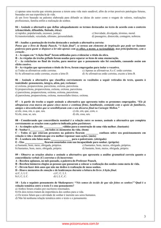 3
c) apenas uma receita que orienta pessoas a terem uma vida mais saudável, afim de evitar possíveis patologias futuras,
baseadas em sua experiência de vida.
d) um livro baseado na palestra elaborada para difundir as ideias do autor como o resgate de valores, realizações
profissionais, família enfim a realização de sonhos.
04 - Assinale a alternativa que define adequadamente os termos destacados no texto de acordo com o contexto
(efemeridade, difundida, finitude, ética):
a) rapidez, popularizada, escassez, justiça. c) brevidade, divulgada, término, moral.
b) transitoriedade, veiculada, ultimato, personalidade. d) passageiro, distorcida, contagem, nobreza.
05 - Analise a pontuação do trecho destacado e assinale a alternativa correta:
Penso que o livro de Randy Pausch, “A lição final”, se tornou um elemento de inspiração que pode ser bastante
poderoso para quem se dispuser a ler não apenas com os olhos, a mente, a racionalidade, mas principalmente, com o
coração...
A - As aspas em “A lição final” foram utilizadas para evidenciar o título da obra.
B - As vírgulas do trecho grifado foram usadas para separar os itens de uma enumeração.
C - As reticências no final do trecho, para mostrar que o pensamento não foi concluído, causando assim um
efeito coesivo.
D - As vírgulas que apresentam o título do livro, foram empregadas para isolar o vocativo.
a) Todas as afirmativas estão corretas. c) Apenas as afirmativas A e C estão corretas.
b) As afirmativas estão corretas, exceto a letra D. d) As afirmativas estão corretas, exceto a letra B.
06 - Assinale a alternativa que classifica corretamente os vocábulos a seguir retirados do texto, quanto à
tonicidade: pensamento, íntegra, além, pai, reclamar:
a) oxítona, proparoxítona, paroxítona, oxítona, paroxítona.
b) proparoxítona, proparoxítona, oxítona, oxítona, paroxítona.
c) paroxítona, proparoxítona, oxítona, oxítona, paroxítona.
d) paroxítona, proparoxítona, oxítona, monossílabo tônico, oxítona.
07 - A partir do trecho a seguir assinale a alternativa que apresenta todos os pronomes empregados. “Ele já
ultrapassou essa marca em quase cinco meses e continua firme, batalhando, contando com o apoio de familiares,
amigos e desconhecidos que se sensibilizaram com o seu discurso final na Carnegie Mellon.”
a) ele, essa, em, o, que, seu. c) ele, em, que, com, o.
b) ele, essa, se, seu. d) ele, essa, seu.
08 - Considerando que concordância nominal é a relação entre os nomes, assinale a alternativa que completa
corretamente as orações com a palavra indicada pelos parênteses:
A - As simples ações são ______________válidas para a construção de uma vida melhor. (bastante)
B - Sonhar é___________ em todos os momentos da vida. (bom)
C - Todos os que estavam presentes na palestra ficaram _________ confusos sobre seu posicionamento em
relação à vida e decidiram que era melhor repensar suas ações. (meio)
D - A senhora não falou muito _______________ para o palestrante. (obrigado)
E - Eles ______________ ficaram assustados com sua incapacidade para sonhar. (próprio)
a) bastante, bom, meio, obrigada, próprios. c) bastantes, bom, meios, obrigado, próprios.
b) bastantes, bom, meio, obrigada, próprio. d) bastante, bom, meios, obrigada, próprio.
09 - Observe as orações abaixo e assinale a alternativa que apresenta a análise gramatical correta quanto a
concordância verbal: (C) corretas e (I) incorretas:
A - Recebeu aplausos, no mês passado, a palestra do Professor Pausch.
B - Recebeu inúmeros elogios as pessoas que passaram a colocar a realização dos sonhos como meta de vida.
C - Devem fazer dois anos que não me dedico à realização de meus sonhos.
D - Houve momentos de emoção e de lembranças durante a leitura do livro A lição final.
a) C, I, I, C. c) C, C, I, I.
b) I, C, I, C. d) I, I, C, C.
10 - Leia o seguinte pensamento de Shakespeare: “Nós somos do tecido de que são feitos os sonhos!” Qual é a
relação temática entre o texto I e esse pensamento?
a) Ambos foram criados por escritores renomados.
b) Os dois textos tratam da importância dos sonhos para a vida.
c) Os textos falam que a atividade de sonhar é inerente aos seres humanos.
d) Não há nenhuma relação temática entre o texto e o pensamento.
www.pciconcursos.com.br
 