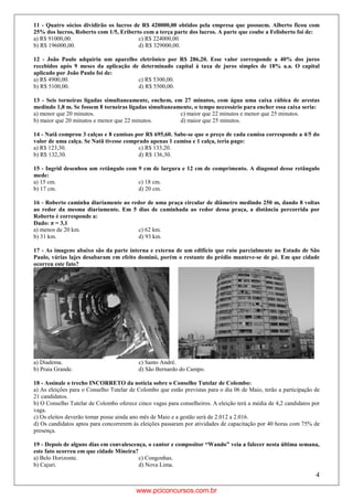4
11 - Quatro sócios dividirão os lucros de R$ 420000,00 obtidos pela empresa que possuem. Alberto ficou com
25% dos lucros, Roberto com 1/5, Eriberto com a terça parte dos lucros. A parte que coube a Felisberto foi de:
a) R$ 91000,00. c) R$ 224000,00.
b) R$ 196000,00. d) R$ 329000,00.
12 - João Paulo adquiriu um aparelho eletrônico por R$ 286,20. Esse valor corresponde a 40% dos juros
recebidos após 9 meses da aplicação de determinado capital à taxa de juros simples de 18% a.a. O capital
aplicado por João Paulo foi de:
a) R$ 4900,00. c) R$ 5300,00.
b) R$ 5100,00. d) R$ 5500,00.
13 - Seis torneiras ligadas simultaneamente, enchem, em 27 minutos, com água uma caixa cúbica de arestas
medindo 1,8 m. Se fossem 8 torneiras ligadas simultaneamente, o tempo necessário para encher essa caixa seria:
a) menor que 20 minutos. c) maior que 22 minutos e menor que 25 minutos.
b) maior que 20 minutos e menor que 22 minutos. d) maior que 25 minutos.
14 - Natã comprou 3 calças e 8 camisas por R$ 695,60. Sabe-se que o preço de cada camisa corresponde a 4/5 do
valor de uma calça. Se Natã tivesse comprado apenas 1 camisa e 1 calça, teria pago:
a) R$ 123,30. c) R$ 133,20.
b) R$ 132,30. d) R$ 136,30.
15 - Ingrid desenhou um retângulo com 9 cm de largura e 12 cm de comprimento. A diagonal desse retângulo
mede:
a) 15 cm. c) 18 cm.
b) 17 cm. d) 20 cm.
16 - Roberto caminha diariamente ao redor de uma praça circular de diâmetro medindo 250 m, dando 8 voltas
ao redor da mesma diariamente. Em 5 dias de caminhada ao redor dessa praça, a distância percorrida por
Roberto é corresponde a:
Dado: π = 3,1
a) menos de 20 km. c) 62 km.
b) 31 km. d) 93 km.
17 - As imagens abaixo são da parte interna e externa de um edifício que ruiu parcialmente no Estado de São
Paulo, várias lajes desabaram em efeito dominó, porém o restante do prédio manteve-se de pé. Em que cidade
ocorreu este fato?
a) Diadema. c) Santo André.
b) Praia Grande. d) São Bernardo do Campo.
18 - Assinale o trecho INCORRETO da notícia sobre o Conselho Tutelar de Colombo:
a) As eleições para o Conselho Tutelar de Colombo que estão previstas para o dia 06 de Maio, terão a participação de
21 candidatos.
b) O Conselho Tutelar de Colombo oferece cinco vagas para conselheiros. A eleição terá a média de 4,2 candidatos por
vaga.
c) Os eleitos deverão tomar posse ainda ano mês de Maio e a gestão será de 2.012 a 2.016.
d) Os candidatos aptos para concorrerem às eleições passaram por atividades de capacitação por 40 horas com 75% de
presença.
19 - Depois de alguns dias em convalescença, o cantor e compositor “Wando” veia a falecer nesta última semana,
este fato ocorreu em que cidade Mineira?
a) Belo Horizonte. c) Congonhas.
b) Cajuri. d) Nova Lima.
www.pciconcursos.com.br
 