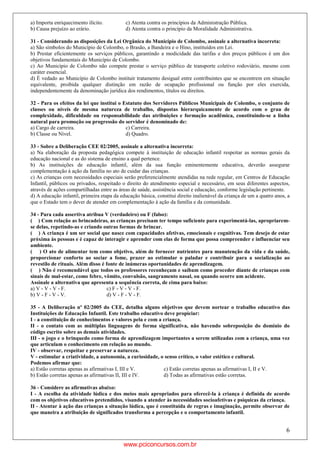 6
a) Importa enriquecimento ilícito. c) Atenta contra os princípios da Administração Pública.
b) Causa prejuízo ao erário. d) Atenta contra o princípio da Moralidade Administrativa.
31 - Considerando as disposições da Lei Orgânica do Município de Colombo, assinale a alternativa incorreta:
a) São símbolos do Município de Colombo, o Brasão, a Bandeira e o Hino, instituídos em Lei.
b) Prestar eficientemente os serviços públicos, garantindo a modicidade das tarifas e dos preços públicos é um dos
objetivos fundamentais do Município de Colombo.
c) Ao Município de Colombo não compete prestar o serviço público de transporte coletivo rodoviário, mesmo com
caráter essencial.
d) É vedado ao Município de Colombo instituir tratamento desigual entre contribuintes que se encontrem em situação
equivalente, proibida qualquer distinção em razão de ocupação profissional ou função por eles exercida,
independentemente da denominação jurídica dos rendimentos, títulos ou direitos.
32 - Para os efeitos da lei que institui o Estatuto dos Servidores Públicos Municipais de Colombo, o conjunto de
classes ou níveis de mesma natureza de trabalho, dispostas hierarquicamente de acordo com o grau de
complexidade, dificuldade ou responsabilidade das atribuições e formação acadêmica, constituindo-se a linha
natural para promoção ou progressão do servidor é denominado de:
a) Cargo de carreira. c) Carreira.
b) Classe ou Nível. d) Quadro.
33 - Sobre a Deliberação CEE 02/2005, assinale a alternativa incorreta:
a) Na elaboração da proposta pedagógica compete à instituição de educação infantil respeitar as normas gerais da
educação nacional e as do sistema de ensino a qual pertence.
b) As instituições de educação infantil, além da sua função eminentemente educativa, deverão assegurar
complementação à ação da família no ato de cuidar das crianças.
c) As crianças com necessidades especiais serão preferencialmente atendidas na rede regular, em Centros de Educação
Infantil, públicos ou privados, respeitado o direito do atendimento especial e necessário, em seus diferentes aspectos,
através de ações compartilhadas entre as áreas de saúde, assistência social e educação, conforme legislação pertinente.
d) A educação infantil, primeira etapa da educação básica, constitui direito inalienável da criança de um a quatro anos, a
que o Estado tem o dever de atender em complementação à ação da família e da comunidade.
34 - Para cada assertiva atribua V (verdadeiro) ou F (falso):
( ) Com relação as brincadeiras, as crianças precisam ter tempo suficiente para experimentá-las, apropriarem-
se delas, repetindo-as e criando outras formas de brincar.
( ) A criança é um ser social que nasce com capacidades afetivas, emocionais e cognitivas. Tem desejo de estar
próxima às pessoas e é capaz de interagir e aprender com elas de forma que possa compreender e influenciar seu
ambiente.
( ) O ato de alimentar tem como objetivo, além de fornecer nutrientes para manutenção da vida e da saúde,
proporcionar conforto ao sociar a fome, prazer ao estimular o paladar e contribuir para a socialização ao
revestilo de rituais. Além disso é fonte de inúmeras oportunidades de aprendizagem.
( ) Não é recomendável que todos os professores reconheçam e saibam como proceder diante de crianças com
sinais de mal-estar, como febre, vômito, convulsão, sangramento nasal, ou quando ocorre um acidente.
Assinale a alternativa que apresenta a sequência correta, de cima para baixo:
a) V - V - V - F. c) F - V - V - F.
b) V - F - V - V. d) V - F - V - F.
35 - A Deliberação nº 02/2005 do CEE, detalha alguns objetivos que devem nortear o trabalho educativo das
Instituições de Educação Infantil. Este trabalho educativo deve propiciar:
I - a constituição de conhecimentos e valores pela e com a criança.
II - o contato com as múltiplas linguagens de forma significativa, não havendo sobreposição do domínio do
código escrito sobre as demais atividades.
III - o jogo e o brinquedo como forma de aprendizagem importantes a serem utilizadas com a criança, uma vez
que articulam o conhecimento em relação ao mundo.
IV - observar, respeitar e preservar a natureza.
V - estimular a criatividade, a autonomia, a curiosidade, o senso crítico, o valor estético e cultural.
Podemos afirmar que:
a) Estão corretas apenas as afirmativas I, III e V. c) Estão corretas apenas as afirmativas I, II e V.
b) Estão corretas apenas as afirmativas II, III e IV. d) Todas as afirmativas estão corretas.
36 - Considere as afirmativas abaixo:
I - A escolha da atividade lúdica e dos meios mais apropriados para oferecê-la à criança é definida de acordo
com os objetivos educativos pretendidos, visando a atender às necessidades socioafetivas e psíquicas da criança.
II - Atentar à ação das crianças a situação lúdica, que é constituída de regras e imaginação, permite observar de
que maneira a atribuição de significados transforma a percepção e o comportamento infantil.
www.pciconcursos.com.br
 