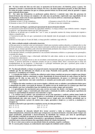 7
III - Na faixa etária dos dois aos três anos, os momentos de faz-de-conta e de histórias, pouco a pouco, vão
ganhando a atenção e concentração das crianças. Por isso, é da maior importância garantir, no dia-a-dia dentro
da rotina do grupo, momentos em que as crianças possam brincar de faz-de-conta, além de garantir o espaço
para realização desses jogos.
IV - Por meio das brincadeiras os professores podem observar e construir uma visão dos processos de
desenvolvimento das crianças em conjunto e de cada uma em particular, registrando suas capacidades de uso
das linguagens, assim como de suas capacidades sociais e dos recursos afetivos e emocionais que dispõem.
Assinale a alternativa correta:
a) Somente os itens I e II são verdadeiros. c) Somente os itens II, III e IV são verdadeiros.
b) Somente os itens I, II e IV são verdadeiros. d) Todos os itens são verdadeiros.
37 - De acordo com Piaget, o período pré-operacional do desenvolvimento infantil:
a) Caracteriza-se pelo desenvolvimento da capacidade simbólica. A criança começa a usar símbolos mentais - imagens
ou palavras - que apresentam objetos que não estão presentes.
b) Refere-se ao período que se estende dos 7 aos 11 anos, as operações mentais da criança ocorrem em resposta a
objetos e situações reais.
c) Caracteriza-se pela fase em que o pensamento já não depende tanto da percepção ou da manipulação de objetos
concretos.
d) Refere-se à fase após os 14 anos de idade, a criança percebe o ambiente e age sobre ele.
38 - Sobre avaliação assinale a alternativa incorreta:
a) Para que possa se constituir como um instrumento voltado para reorientar a prática educativa, a avaliação deve se dar
de forma sistemática e contínua, tendo como objetivo principal a melhoria da ação educativa. O professor, ciente do que
pretende que as crianças aprendam, pode selecionar determinadas produções das crianças ao longo de um período para
obter com mais precisão informações sobre sua aprendizagem.
b) Na educação infantil, a avaliação quantitativa é um excelente instrumento avaliativo e se preocupa com a promoção e
a retenção dos alunos.
c) A avaliação mediadora exige a observação individual de cada aluno, atenta ao seu momento no processo de
construção do conhecimento.
d) As situações de avaliação devem se dar em atividades contextualizadas para que se possa observar a evolução das
crianças. É possível aproveitar as inúmeras ocasiões em que as crianças falam, lêem e escrevem para se fazer um
acompanhamento de seu progresso. A observação é o principal instrumento para que o professor possa avaliar o
processo de construção da linguagem pelas crianças.
39 - Na educação infantil, a criança vai, progressivamente, incorporando algumas aquisições pela consecução dos
cuidados que lhe são dedicados em relação ao seu corpo. Pensando nessa questão, atribua a cada uma das
assertivas V (verdadeiro) ou F (falso):
( ) A retirada das fraldas e o controle dos esfíncteres pela criança constitui um processo complexo que integra
aspectos biológicos, afetivos, emocionais e sociais. Dependendo do desenvolvimento de cada criança ao final do
segundo ano de vida, ou seja, entre 18 e 24 meses aproximadamente, ela passa a se interessar pelas suas
eliminações e experimentar com mais consciência as sensações provocadas pela contração e relaxamento dos
esfíncteres.
( ) A higiene das mãos constitue-se um recurso simples e eficiente entre as atitudes e procedimentos básico para
a manutenção da saúde e prevenção de doenças. Os adultos servem de modelo para as crianças que observam
suas atitudes e por isso é aconselhável que eles também lavem as mãos, sempre que necessário.
( ) A aprendizagem dos movimentos para uma correta escovação dos dentes e da língua, usar o fio dental,
bochechar e cuspir a água, é construída pela observação e orientação do adulto e pela própria experiência da
criança ter oportunidade de manusear esses materiais e a água.
( ) As crianças que já andam e que permanecem em pé com segurança e conforto, podem tomar banho de
chuveiro em companhia de outras, respeitando-se a necessidade de privacidade de algumas delas e de atenção
individualizada que cada uma requer. É importante prever tempo para essa atividade, permitindo que as
crianças experimentem o prazer do contato com a água, aprendam a despir-se e a vestir-se, a ensaboar-se e
enxaguar-se.
Assinale a alternativa que apresenta a sequência correta, de cima para baixo:
a) V - F - V - F. c) V - V - V - V.
b) F - V - V - F. d) F - F - V - V.
40 - A instituição de educação infantil deve tornar acessível a todas as crianças que a frequentam,
indiscriminadamente, elementos da cultura que enriquecem o seu desenvolvimento e inserção social. Cumpre um
papel socializador, propiciando o desenvolvimento da identidade das crianças, por meio de aprendizagens
diversificadas, realizadas em situação de interação. Então educar, significa:
I - Propiciar situações de cuidados, brincadeiras e aprendizagem orientadas de forma integrada e que possam
contribuir para o desenvolvimento das capacidades infantis de relação interpessoal.
II - De ser e estar com os outros em uma atitude básica de aceitação, respeito e confiança.
III - E o acesso pelas crianças, ao conhecimento mais amplos da realidade social e cultural.
www.pciconcursos.com.br
 