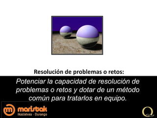 Resolución de problemas o retos:
Potenciar la capacidad de resolución de
problemas o retos y dotar de un método
    común para tratarlos en equipo.
 