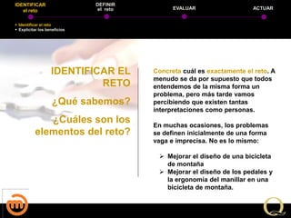 IDENTIFICAR                   DEFINIR
   el reto                    el reto         EVALUAR                  ACTUAR


 Identificar el reto
 Explicitar los beneficios




                   IDENTIFICAR EL       Concreta cuál es exactamente el reto. A
                                        menudo se da por supuesto que todos
                            RETO        entendemos de la misma forma un
                                        problema, pero más tarde vamos
                    ¿Qué sabemos?       percibiendo que existen tantas
                                        interpretaciones como personas.
             ¿Cuáles son los            En muchas ocasiones, los problemas
          elementos del reto?           se definen inicialmente de una forma
                                        vaga e imprecisa. No es lo mismo:

                                          Mejorar el diseño de una bicicleta
                                           de montaña
                                          Mejorar el diseño de los pedales y
                                           la ergonomía del manillar en una
                                           bicicleta de montaña.
 