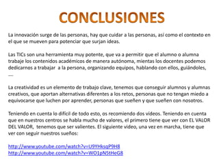La innovación surge de las personas, hay que cuidar a las personas, así como el contexto en
el que se mueven para potenciar que surjan ideas.

Las TICs son una herramienta muy potente, que va a permitir que el alumno o alumna
trabaje los contenidos académicos de manera autónoma, mientas los docentes podemos
dedicarnos a trabajar a la persona, organizando equipos, hablando con ellos, guiándoles,
….

La creatividad es un elemento de trabajo clave, tenemos que conseguir alumnos y alumnas
creativos, que aportan alternativas diferentes a los retos, personas que no tengan miedo a
equivocarse que luchen por aprender, personas que sueñen y que sueñen con nosotros.

Teniendo en cuenta lo difícil de todo esto, os recomiendo dos vídeos. Teniendo en cuenta
que en nuestros centros se habla mucho de valores, el primero tiene que ver con EL VALOR
DEL VALOR, tenemos que ser valientes. El siguiente video, una vez en marcha, tiene que
ver con seguir nuestros sueños:

http://www.youtube.com/watch?v=U9YHksqP9H8
http://www.youtube.com/watch?v=WO1pN5tHeG8
 