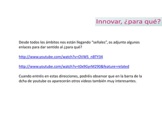 Desde todos los ámbitos nos están llegando “señales”, os adjunto algunos
enlaces para dar sentido al ¿para qué?

http://www.youtube.com/watch?v=OVWS_nBTY34

http://www.youtube.com/watch?v=t0x9GyrM290&feature=related

Cuando entréis en estas direcciones, podréis observar que en la barra de la
dcha de youtube os aparecerán otros videos también muy interesantes.
 
