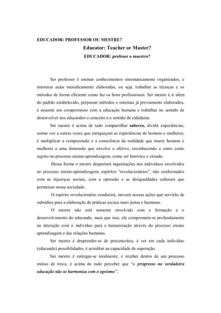 EDUCADOR: PROFESSOR OU MESTRE?
                          Educator: Teacher or Master?
                          EDUCADOR: profesor o maestro?




       Ser professor é ensinar conhecimentos sistematicamente organizados, e
ministrar aulas metodicamente elaboradas, ou seja, trabalhar as técnicas e os
métodos de forma eficiente como faz os bons profissionais. Ser mestre é ir além
do padrão estabelecido, perpassar métodos e sistemas já previamente elaborados,
é assumir um compromisso com a educação humana e trabalhar no sentido de
desenvolver nos educandos o conceito e o sentido de cidadania.
       Ser mestre é acima de tudo compartilhar saberes, dividir experiências,
somar voz a outras vozes que enriqueçam as experiências de homens e mulheres,
é multiplicar a compreensão e a consciência da realidade que insere homens e
mulheres a uma dimensão que envolve o afetivo, reconhecendo o outro como
sujeito no processo ensino-aprendizagem, como ser histórico e situado.
        Dessa forma o mestre despertará inquietações nos indivíduos envolvidos
no processo ensino-aprendizagem, espíritos “revolucionários”, não conformados
com as injustiças sociais, com a opressão e as desigualdades culturais que
permeiam nossa sociedade.
        O espírito revolucionário conduzirá, moverá nossas ações que servirão de
subsídios para a elaboração de práticas sociais mais justas e humanas.
        O mestre não está somente envolvido com a formação e o
desenvolvimento do educando, mais que isso, ele compromete-se profundamente
na interação com o indivíduo para a humanização através do processo ensino
aprendizagem e das relações humanas.
       Ser mestre é desprender-se de preconceitos, é ver em cada indivíduo
(educando) possibilidades, é acreditar na capacidade de superação.
       Ser mestre é entregar-se totalmente, e receber dentro de um processo
mútuo de troca, é acima de tudo perceber que “o progresso na verdadeira
educação não se harmoniza com o egoísmo”.
 