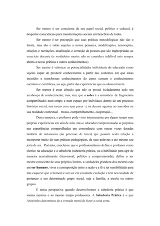 Ser mestre é ser consciente de seu papel social, político e cultural, é
despertar consciências para transformações sociais em benefício de todos.
       Ser mestre é ter percepção que suas práticas metodológicas não são o
limite, mas são e estão sujeitas a novos pensares, modificações, renovações,
criações e recriações, atualização e correção de postura que são inapropriadas ao
exercício docente (o verdadeiro mestre não se considera infalível esta sempre
aberta a novas práticas e outros conhecimentos).
       Ser mestre é valorizar as potencialidades individuais do educando como
sujeito capaz de produzir conhecimento a partir dos contextos em que estão
inseridos e transformas conhecimentos do censo comum e conhecimentos
escolares e científicos, ou seja, partir das experiências que os alunos trazem.
       Ser mestre é estar cônscio que não se possui isoladamente todo um
arcabouço de conhecimento, mas, sim, que o saber é a somatória de fragmentos
compartilhados num tempo e num espaço por indivíduos dentro de um processo
histórico social, nas trocas com seus pares e os demais agentes ao inseridos na
sua realidade contextual – trocas, compartilhamento, cooperação...
       Desta maneira, o professor pode viver intensamente por algum tempo suas
próprias experiências em sala de aula, mas o educador compromissado se perpetua
nas experiências compartilhadas em consonância com outras vozes dotadas
também de autonomia (no processo de troca) que passam nesta relação a
incorporar muito de suas práticas pedagógicas, de suas palavras e até mesmo seu
jeito de ser. Portanto, conclui-se que o profissionalismo define o professor como
técnico na educação e a sabedoria (sabedoria prática, ou a habilidade para agir de
maneira acertadamente ética-moral, político e compromissada), define o ser
mestre consciente de seus próprios limites, a verdadeira grandeza dos mestres esta
em ser humano, viver a contraposição entre a razão e a fé e ter sensibilidade para
não esquecer que o homem é um ser em constante evolução e tem necessidade de
pertencer a um determinado grupo social, seja a família, a escola ou outros
grupos.
       É nessa perspectiva quando desenvolvemos a sabedoria prática é que
somos mestres e ao mesmo tempo professores. A Sabedoria Prática é o que
Aristóteles denominou de a vontade moral de fazer a coisa certa.
 