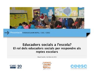 Presentació FUNDACIÓ JAUME BOFILL / UOC / CEESC
Miquel Castillo, 3 de febrer de 2016
Educadors socials a l’escola?
El rol dels educadors socials per respondre als
reptes escolars
 