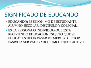 SIGNIFICADO DE EDUCANDO
 EDUCANDO: ES SINONIMO DE ESTUDIANTE,
ALUMNO, ESCOLAR, DISCIPULO Y COLEGIAL.
 ES LA PERSONA O INDIVIDUO QUE ESTA
RECIVIENDO EDUCACION. "SUJETO QUE SE
EDUCA". ES DECIR PASAR DE MERO RECEPTOR
PASIVO A SER VALORADO COMO SUJETO ACTIVO.
 