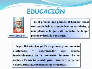 Es el proceso que permite al hombre tomar
conciencia de la existencia de otras realidades, y
más plena, a la que está llamado, de la que
procede y hacia la que dirige.Platón 427-347 a.C
Según Briceño, (2009). Es un proceso y un producto
afortunado y esperanzador que resulta
inevitablemente de la interacción humana. En su
carácter formar ha servido para trasmitir y perpetuar
valores, culturas, conocimientos y creencias.
 
