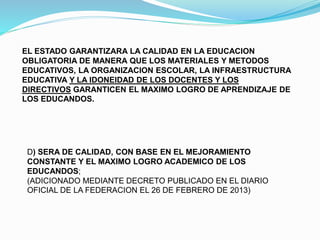 D) SERA DE CALIDAD, CON BASE EN EL MEJORAMIENTO
CONSTANTE Y EL MAXIMO LOGRO ACADEMICO DE LOS
EDUCANDOS;
(ADICIONADO MEDIANTE DECRETO PUBLICADO EN EL DIARIO
OFICIAL DE LA FEDERACION EL 26 DE FEBRERO DE 2013)
EL ESTADO GARANTIZARA LA CALIDAD EN LA EDUCACION
OBLIGATORIA DE MANERA QUE LOS MATERIALES Y METODOS
EDUCATIVOS, LA ORGANIZACION ESCOLAR, LA INFRAESTRUCTURA
EDUCATIVA Y LA IDONEIDAD DE LOS DOCENTES Y LOS
DIRECTIVOS GARANTICEN EL MAXIMO LOGRO DE APRENDIZAJE DE
LOS EDUCANDOS.
 