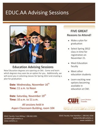 EDUC.AA Advising Sessions


                                                                            FIVE GREAT
                                                                        Reasons to Attend!
                                                                          Make a plan for
                                                                           graduation

                                                                          Select Spring 2012
                                                                           class in time for
                                                                           registration on
                                                                           November 21.
                                                                          Meet Education
          Education Advising Sessions                                      faculty
New Education degrees are opening at CWI. Come and learn                  Meet other
which degrees may soon be an option for you. Additionally, we
                                                                           education students
will assist you in selecting classes for Spring 2012 and creating a
plan for graduation.                                                      Learn exciting new
                                                                           options becoming
       Date: Wednesday, November 16th                                      available in
       Time: 11 a.m. to Noon                                               education at CWI.
                                      OR
       Date: Saturday, November 19th
       Time: 10 a.m. to 11 a.m.
                 All sessions held in
         Aspen Classroom Building, room 104

EDUC Faculty: Carol Billing | 208.562.3391                     EDUC Faculty: Kae Hamilton | 208.562.3336
carolbilling@cwidaho.cc                                                         kaehamilton@cwidaho.cc
www.cwidaho.cc                                                                          www.cwidaho.cc
 