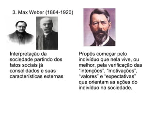 3. Max Weber (1864-1920)




Interpretação da            Propôs começar pelo
sociedade partindo dos      indivíduo que nela vive, ou
fatos sociais já            melhor, pela verificação das
consolidados e suas         “intenções”, “motivações”,
características externas    “valores” e “expectativas”
                            que orientam as ações do
                            indivíduo na sociedade.
 