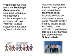 Weber desenvolve a      Segundo Weber, não
teoria da Sociologia    haveria como garantir
Compreensiva, ou        que uma ação ou
seja, uma teoria que    fenômeno social
vai entender a          ocorrerá sempre de
sociedade a partir da   determinada forma,
compreensão dos         como resposta direta a
‘motivos’ visados       esta ou aquela causa
subjetivamente pelas    exclusiva, como
ações dos indivíduos.   defende os positivistas.
                        Isto pois o ser humano
                        tem algo chamado
                        Subjetividade.
 
