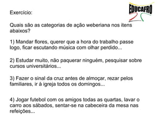 Exercício:

Quais são as categorias de ação weberiana nos itens
abaixos?

1) Mandar flores, querer que a hora do trabalho passe
logo, ficar escutando música com olhar perdido...

2) Estudar muito, não paquerar ninguém, pesquisar sobre
cursos universitários...

3) Fazer o sinal da cruz antes de almoçar, rezar pelos
familiares, ir à igreja todos os domingos...


4) Jogar futebol com os amigos todas as quartas, lavar o
carro aos sábados, sentar-se na cabeceira da mesa nas
refeições...
 