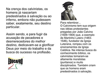 Na crença dos calvinistas, os
homens já nasceriam
predestinados à salvação ou ao
inferno, embora não pudessem
saber, exatamente, seu destino       Para relembrar...
                                     O Calvinismo tem sua origem
particular.
                                     nas idéias protestantes
                                     pregadas por João Calvino
Assim sendo, e para fugir da         (1509-1564) que, a exemplo
acusação de pecadores e              de Martinho Lutero (1483-
desmerecedores do melhor             1546), fundador da Igreja
destino, dedicavam-se a glorificar   Luterana, rompeu com os
                                     ensinamentos da Igreja
Deus por meio do trabalho e da       Católica. Na intensa busca do
busca do sucesso na profissão.       conhecimento bíblico, os
                                     calvinistas tornaram-se
                                     altamente moralistas
                                     (puritanos) e muito
                                     disciplinados. Também criam
                                     que os homens eram
                                     predestinados à salvação.
 