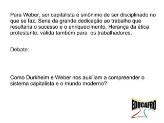 Para Weber, ser capitalista é sinônimo de ser disciplinado no
que se faz. Seria da grande dedicação ao trabalho que
resultaria o sucesso e o enriquecimento. Herança da ética
protestante, válida também para os trabalhadores.


Debate:




Como Durkheim e Weber nos auxiliam a compreender o
sistema capitalista e o mundo moderno?
 