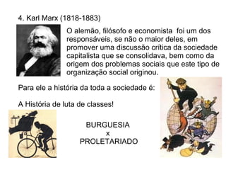 4. Karl Marx (1818-1883)
               O alemão, filósofo e economista foi um dos
               responsáveis, se não o maior deles, em
               promover uma discussão crítica da sociedade
               capitalista que se consolidava, bem como da
               origem dos problemas sociais que este tipo de
               organização social originou.

Para ele a história da toda a sociedade é:

A História de luta de classes!

                    BURGUESIA
                        x
                   PROLETARIADO
 