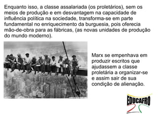 Enquanto isso, a classe assalariada (os proletários), sem os
meios de produção e em desvantagem na capacidade de
influência política na sociedade, transforma-se em parte
fundamental no enriquecimento da burguesia, pois oferecia
mão-de-obra para as fábricas, (as novas unidades de produção
do mundo moderno).


                                   Marx se empenhava em
                                   produzir escritos que
                                   ajudassem a classe
                                   proletária a organizar-se
                                   e assim sair de sua
                                   condição de alienação.
 