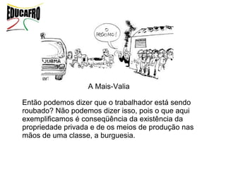 A Mais-Valia

Então podemos dizer que o trabalhador está sendo
roubado? Não podemos dizer isso, pois o que aqui
exemplificamos é conseqüência da existência da
propriedade privada e de os meios de produção nas
mãos de uma classe, a burguesia.
 
