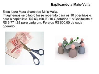 Explicando a Mais-Valia

Esse lucro Marx chama de Mais-Valia.
Imaginemos se o lucro fosse repartido para os 10 operários e
para o capitalista. R$ 63.490,00/10 Operários + o Capitalista =
R$ 5.771,82 para cada um. Fora os R$ 600,00 de cada
operário.
 