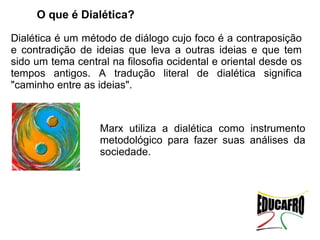 O que é Dialética?

Dialética é um método de diálogo cujo foco é a contraposição
e contradição de ideias que leva a outras ideias e que tem
sido um tema central na filosofia ocidental e oriental desde os
tempos antigos. A tradução literal de dialética significa
"caminho entre as ideias".



                   Marx utiliza a dialética como instrumento
                   metodológico para fazer suas análises da
                   sociedade.
 