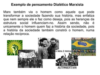 Exemplo de pensamento Dialético Marxista

Marx também via o homem como aquele que pode
transformar a sociedade fazendo sua história, mas enfatiza
que nem sempre ele o faz como deseja, pois as heranças da
estrutura social influenciam-no. Assim sendo, não é
unicamente o homem quem faz a história da sociedade, pois
a história da sociedade também constrói o homem, numa
relação recíproca.
 