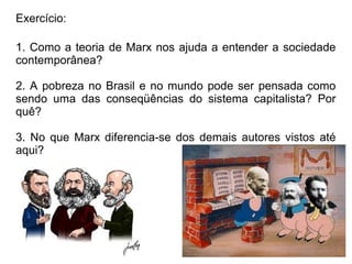Exercício:

1. Como a teoria de Marx nos ajuda a entender a sociedade
contemporânea?

2. A pobreza no Brasil e no mundo pode ser pensada como
sendo uma das conseqüências do sistema capitalista? Por
quê?

3. No que Marx diferencia-se dos demais autores vistos até
aqui?
 