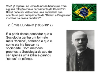 Você já reparou no lema da nossa bandeira? Tem
alguma relação com o pensamento de Comte? O
Brasil pode ser visto como uma sociedade que
orienta-se pelo cumprimento da “Ordem e Progresso”
inscritos na nossa bandeira?

 2. Émile Durkheim (1858-1917)

É a partir desse pensador que a
Sociologia ganha um formato
mais “técnico”, sabendo o que e
como ela iria buscar na
sociedade. Com métodos
próprios, a Sociologia deixou de
ser apenas uma idéia e ganhou
“status” de ciência.
 