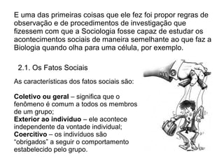 E uma das primeiras coisas que ele fez foi propor regras de
observação e de procedimentos de investigação que
fizessem com que a Sociologia fosse capaz de estudar os
acontecimentos sociais de maneira semelhante ao que faz a
Biologia quando olha para uma célula, por exemplo.

 2.1. Os Fatos Sociais
As características dos fatos sociais são:

Coletivo ou geral – significa que o
fenômeno é comum a todos os membros
de um grupo;
Exterior ao indivíduo – ele acontece
independente da vontade individual;
Coercitivo – os indivíduos são
“obrigados” a seguir o comportamento
estabelecido pelo grupo.
 