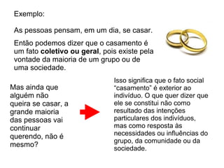 Exemplo:

 As pessoas pensam, em um dia, se casar.
 Então podemos dizer que o casamento é
 um fato coletivo ou geral, pois existe pela
 vontade da maioria de um grupo ou de
 uma sociedade.
                               Isso significa que o fato social
Mas ainda que                  “casamento” é exterior ao
alguém não                     indivíduo. O que quer dizer que
queira se casar, a             ele se constitui não como
grande maioria                 resultado das intenções
das pessoas vai                particulares dos indivíduos,
continuar                      mas como resposta às
querendo, não é                necessidades ou influências do
                               grupo, da comunidade ou da
mesmo?                         sociedade.
 