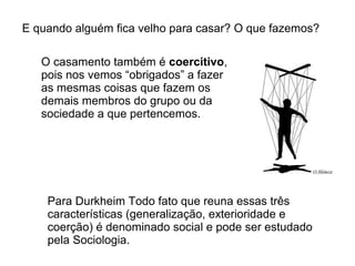 E quando alguém fica velho para casar? O que fazemos?

   O casamento também é coercitivo,
   pois nos vemos “obrigados” a fazer
   as mesmas coisas que fazem os
   demais membros do grupo ou da
   sociedade a que pertencemos.




    Para Durkheim Todo fato que reuna essas três
    características (generalização, exterioridade e
    coerção) é denominado social e pode ser estudado
    pela Sociologia.
 