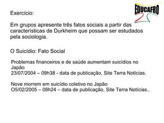 Exercício:

Em grupos apresente três fatos sociais a partir das
características de Durkheim que possam ser estudados
pela sociologia.

O Suicídio: Fato Social
Problemas financeiros e de saúde aumentam suicídios no
Japão
23/07/2004 – 09h38 - data de publicação, Site Terra Notícias.

Nove morrem em suicídio coletivo no Japão
O5/02/2005 – 08h24 – data de publicação, Site Terra Notícias..
 