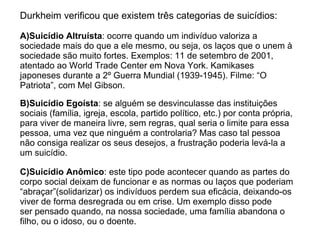 Durkheim verificou que existem três categorias de suicídios:

A)Suicídio Altruísta: ocorre quando um indivíduo valoriza a
sociedade mais do que a ele mesmo, ou seja, os laços que o unem à
sociedade são muito fortes. Exemplos: 11 de setembro de 2001,
atentado ao World Trade Center em Nova York. Kamikases
japoneses durante a 2º Guerra Mundial (1939-1945). Filme: “O
Patriota”, com Mel Gibson.

B)Suicídio Egoísta: se alguém se desvinculasse das instituições
sociais (família, igreja, escola, partido político, etc.) por conta própria,
para viver de maneira livre, sem regras, qual seria o limite para essa
pessoa, uma vez que ninguém a controlaria? Mas caso tal pessoa
não consiga realizar os seus desejos, a frustração poderia levá-la a
um suicídio.

C)Suicídio Anômico: este tipo pode acontecer quando as partes do
corpo social deixam de funcionar e as normas ou laços que poderiam
“abraçar”(solidarizar) os indivíduos perdem sua eficácia, deixando-os
viver de forma desregrada ou em crise. Um exemplo disso pode
ser pensado quando, na nossa sociedade, uma família abandona o
filho, ou o idoso, ou o doente.
 