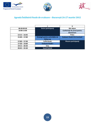 Agenda Întâlnirii Finale de evaluare – Bucureşti 26-27 martie 2012


                                     I                                 II
    08:30-09:30             Sosire participanţi                   Mic dejun
    10:00-13:00                                           Conferinţă de presă pentru
                                                                  diseminare
   13:15 – 14:45                                                     Prânz
   15:00 – 17:00      Strategii pentru activităţile de   Evaluare finală II & Concluzii
                                 follow up
   17:00 – 17:30                Coffe Break                  Plecare participanţi
   17:30 – 19:00             Evaluare finală I
   19:15 – 20:30                    Cina
   20:45 – 22:30               Seară festivă




                                    13
 