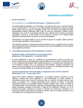 detalierea activităţilor
I. Etapa de pregătire:

      Se va desfăşura în luna septembrie (29 august – 25 septembrie 2011):

      În această etapă de pregătire va fi dezvoltată o comunitate online care va permite tinerilor
      să se cunoască între ei. Tot acum se vor stabili detaliile organizatorice în ceea ce priveşte
      datele exacte când vor avea lor activităţile, locaţia unde vor avea loc activităţile din etapa
      premergătoare Întâlnirii Naţionale (sălile unde vor avea loc conferinţele, mesele rotunde,
      cafeneaua, locul unde va fi amplasata expoziţia, etc), detaliile privind cazarea, procurarea
      materialelor, precum şi a altor detalii ce vor apărea pe moment. Va fi realizat logoul
      proiectului, site-ul proiectului, precum şi un blog al participanţilor.

      Participanţii se vor responsabiliza şi se vor constitui în grupuri de „experţi”, luându-şi fiecare
      anumite responsabilităţi în cadrul proiectului.

      Va fi realizat şi aplicat un sondaj legat de tema proiectului pentru a identifica ariile de conflict
      dintre educaţia formală şi educaţia non-formală şi care sunt modalităţile prin care sistemul
      este pregătit de schimbare.

II.   Activităţile premergătoare Întâlnirii Naţionale a Tinerilor:

      Întâlnirea iniţială a participanţilor şi lansarea proiectului
      Săptămâna 1 ( 26 septembrie – 2 octombrie 2010)

      În prima săptămână va avea loc o întâlnire cu toţi participanţii şi echipa de proiect sub
      deviza: Împreună pentru Educaţia altfel. Această întâlnire va avea atât un caracter formativ:
      le vor fi explicate participanţilor toate detaliile proiectului şi vor experimenta metodele care
      vor fi folosite în proiect, dar şi un caracter de team-building. Totodată, participanţii vor
      realiza un spot al proiectului, iar la finalul întâlnirii va avea loc o conferinţă de presă în care
      va avea loc lansarea oficială, la nivel naţional, a proiectului.

      Lansarea proiectului la nivel local odată cu organizarea unor serii de conferinţe
      Săptămânile 2-3 (3 – 16 octombrie 2011)

      După prima întâlnire realizată în săptămâna 1 şi lansarea oficială a proiectului la nivel
      naţional, urmează alte două săptămâni în care participanţii vor lansa proiectul în
      comunitatea locală printr-o serie de conferinţe care vor avea loc în fiecare oraş din care
      există un partener. Vor fi invitaţi responsabili pentru politicile de tineret în persoana
      inspectorilor şcolari şi ai autorităţilor locale, profesori, studenţi, elevi, părinţi şi membri ai
      comunităţii locale. În cadrul acestor conferinţe, pe lângă lansarea proiectului, se va discuta
      despre importanţa educaţiei non-formale în sistemul de învăţământ românesc, iar la un
      moment dat aceste conferinţe vor prinde un caracter de workshop-uri deoarece vor fi
      prezentate metode de educaţie non-formală, iar modul în care se va realiza acest lucru va fi
      unul original şi îi va implica pe toţi cei prezenţi.




                                                    15
 