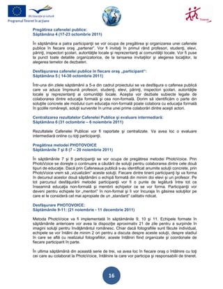 Pregătirea cafenelei publice:
Săptămâna 4 (17-23 octombrie 2011)

În săptămâna a patra participanţii se vor ocupa de pregătirea şi organizarea unei cafenele
publice în fiecare oraş „partener”. Vor fi invitaţi în primul rând profesori, studenţi, elevi,
părinţi, inspectori şcolari, autorităţile locale şi reprezentanţi ai comunităţii locale. Vor fi puse
la punct toate detaliile organizatorice, de la lansarea invitaţiilor şi alegerea locaţiilor, la
alegerea temelor de dezbateri.

Desfăşurarea cafenelei publice în fiecare oraş „participant”:
Săptămâna 5 ( 14-30 octombrie 2011)

Într-una din zilele săptămânii a 5-a din cadrul proiectului se va desfăşura o cafenea publică
care va aduce împreună profesori, studenţi, elevi, părinţi, inspectori şcolari, autorităţile
locale şi reprezentanţi ai comunităţii locale. Aceştia vor dezbate subiecte legate de
colaborarea dintre educaţia formală şi cea non-formală. Dorim să identificăm o parte din
soluţiile concrete ale modului cum educaţia non-formală poate colabora cu educaţia formală
în şcolile româneşti, soluţii survenite în urma unei prime colaborări dintre aceşti actori.

Centralizarea rezultatelor Cafenelei Publice şi evaluare intermediară:
Săptămâna 6 (31 octombrie – 6 noiembrie 2011)

Rezultatele Cafenelei Publicei vor fi raportate şi centralizate. Va avea loc o evaluare
intermediară online cu toţi participanţii.

Pregătirea metodei PHOTOVOICE
Săptămânile 7 şi 8 (7 – 20 noiembrie 2011)

În săptămânile 7 şi 8 participanţii se vor ocupa de pregătirea metodei PhotoVoice. Prin
PhotoVoice se doreşte o continuare a căutării de soluţii pentru colaborarea dintre cele două
tipuri de educaţie. Dacă prin Cafeneaua publică s-au identificat anumite soluţii concrete, prin
PhotoVoice vrem să „vizualizăm” aceste soluţii. Fiecare dintre tinerii participanţi îşi va forma
în decursul acestor două săptămâni o echipă formată din minim doi elevi şi un profesor. Pe
tot parcursul desfăşurării metodei participanţii vor fi o punte de legătură între tot ce
înseamnă educaţia non-formală şi membrii echipelor ce se vor forma. Participanţii vor
deveni pentru echipele lor „mentori” în non-formal şi îi vor încuraja în găsirea soluţiilor pe
care ei le consideră cel mai apropiate de un „standard” calitativ ridicat.

Desfăşurare PHOTOVOICE:
Săptămânile 9-11: (21 noiembrie - 11 decembrie 2011)

Metoda PhotoVoice va fi implementată în săptămânile 9, 10 şi 11. Echipele formate în
săptămânile anterioare vor avea la dispoziţie aproximativ 21 de zile pentru a surpinde în
imagini soluţii pentru învăţământul românesc. Chiar dacă fotografiile sunt făcute individual,
echipele se vor întâlni de minim 2 ori pentru a discuta despre aceste soluţii, despre stadiul
în care se află cu realizatul fotografiilor, aceste întâlniri fiind organizate şi coordonate de
fiecare participant în parte.

În ultima săptămână din această serie de trei, va avea loc în fiecare oraş o întâlnire cu toţi
cei care au colaborat la PhotoVoice, întâlnire la care vor participa şi responsabilii de tineret.




                                              16
 