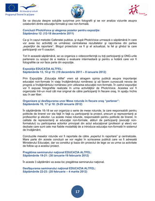 Se va discuta despre soluţiile surprinse prin fotografii şi se vor analiza viziunile asupra
colaborării dintre educaţia formală şi cea non-formală.

Concluzii PhotoVoice şi alegerea pozelor pentru expoziţie:
Săptămâna 12: (12-18 decembrie 2011)

Ca şi în cazul metodei Cafenelei publice, şi după PhotoVoice urmează o săptămână în care
vor avea loc activităţi ce urmăresc centraliarea rezultatelor şi raportarea din partea
„experţilor de raportare”. Blogul proiectului va fi şi el actualizat, la fel şi ghidul la care
participanţii vor fi coautori.

Tot în această săptămână, se va organiza o videoconferinţă cu toţi participanţii şi ONG-urile
partenere cu scopul de a realiza o evaluare intermediară şi pentru a hotără care vor fi
fotografiile ce vor face parte din expoziţie.

Expoziţia EDUCAŢIA ALTFEL:
Săptămânile 13, 14 şi 15: (19 decembrie 2011 – 8 ianuarie 2012)

Prin Expoziţiile „Educaţia Altfel” vrem să atragem opinia publică asupra importanţei
educaţiei non-formale în viaţa învăţământului românesc şi să facem cunoscută nevoia de
progres a învăţământului românesc prin utilizarea educaţiei non-formale. În cadrul expoziţiei
vor fi expuse fotografiile realizate în urma activităţilor de PhotoVoice. Acestea vor fi
organizate într-un mod cât mai original de către participanţi în fiecare oraş, în spaţiu închis
sau în aer liber.

Organizare şi desfăşurarea unor Mese rotunde în fiecare oraş “partener”:
Săptămânile 16, 17 şi 18: (9-29 ianuarie 2012)

În săptămânile 16-18 se vor organiza o serie de mese rotunde, la care responsabilii pentru
politicile de tineret vor sta faţă în faţă cu participanţii la proiect, precum şi reprezentanţi ai
profesorilor şi elevilor. La aceste mese rotunde, responsabilii pentru politicile de tineret, în
calitate de reprezentanţi ai educaţiei non-formale, alături de participanţi (avocaţii non-
formalului) cu participarea actorilor principali din actul educaţional (profesori şi elevi) vor
dezbate care sunt cele mai fiabile modalităţi de a introduce educaţia non-formală în sistemul
de învăţământ.

Concluziile meselor rotunde vor fi raportate de către „expertul în raportare” şi centralizate.
Mare parte din aceste concluzii se vor regăsi în scrisoarea publică care va fi adresată
Ministerului Educaţiei, dar va constitui şi baza din proiectul de lege ce va urma ca activitate
de follow up a acestui proiect.

Pregătirea seminarului naţional EDUCAŢIA ALTFEL:
Săptămânile 19-21: (30 ianuarie-19 februarie 2012)

În aceste 3 săptămâni va avea loc pregătirea seminarului naţional.

Desfăşurarea seminarului naţional EDUCAŢIA ALTFEL:
Săptămânile 22-23: (20 februarie – 4 martie 2012)




                                             17
 