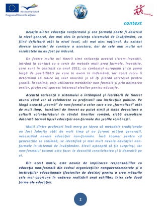 context
     Relaţia dintre educaţia nonformală şi cea formală poate fi descrisă
la nivel general, dar mai ales în privinţa sistemului de învăţământ, ca
fiind deficitară atât la nivel local, cât mai ales naţional. Au existat
diverse încercări de corelare a acestora, dar de cele mai multe ori
rezultatele nu au fost pe măsură.

    De foarte multe ori tinerii simt reticenţa acestui sistem învechit,
intrând în contact cu o serie de metode mult prea formale, învechite,
care sunt în contrast cu anul 2011, cu contextul european şi cu gama
largă de posibilităţi pe care le avem la îndemână, iar acest lucru îi
determină să ridice un scut invizibil şi să îţi piardă interesul pentru
şcoală. În schimb, prin utilizarea metodelor non-formale şi prin animarea
orelor, profesorii sporesc interesul elevilor pentru educaţie.

    Această reticenţă a sistemului o întâmpină şi lucrătorii de tineret
atunci când vor să colaboreze cu profesorii sau instituţiile publice. Pe
lângă această „teamă” de non-formal a celor care s-au „formalizat” atât
de mult timp, lucrătorii de tineret au putut simţi şi slaba dezvoltare a
culturii voluntariatului în rândul tinerilor români, slabă dezvoltare
datorată tocmai lipsei educaţiei non-formale din şcolile româneşti.

    Mulţi dintre profesori încă merg pe ideea că metodele tradiţionale
au fost folosite atât de mult timp şi au format atâtea generaţii,
nesesizând nevoia educaţiei non-formale. Însă tocmai pentru că
generaţiile se schimbă, se identifică şi mai mult nevoia educaţiei non-
formale în sistemul de învăţământ. Elevii aşteaptă să fie surprinşi, iar
non-formalul tocmai asta face: le dezvoltă creativitatea şi îi dezvoltă pe
ei.

     Din acest motiv, este nevoie de implicarea responsabililor cu
educaţia non-formală din cadrul organizaţiilor nonguvernamentale şi a
instituţiilor educaţionale (factorilor de decizie) pentru a crea măsurile
cele mai oportune în vederea realizării unui echilibru între cele două
forme ale educaţiei.




                                    2
 