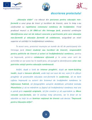 descrierea proiectului
      „Educaţia altfel” s-a născut din pasiunea pentru educaţia non-
formală a unui grup de tineri şi lucrători de tineret, care în timp s-au
confruntat cu rigiditatea sistemului românesc de învăţământ. Fiind
produsul muncii a 14 ONG-uri din întreaga ţară, proiectul urmăreşte
identificarea unui set de măsuri concrete şi pertinente prin care educaţia
non-formală şi educaţia formală să colaboreze, asigurând un nivel
superior al calităţii în învăţământul românesc.

      În acest sens, proiectul reuneşte un număr de 42 de participanţi din
întreaga ţară (tineri studenţi sau lucrători de tineret), responsabili
pentru politicile de tineret şi actori ai învăţământului românesc, pentru
ca împreună, printr-o colaborare eficientă şi în urma unor serii de
activităţi ce vor avea loc în toată ţara, să ajungă la identificarea celor mai
potrivite soluţii pentru educaţia românească.

      Astfel, după o lună de intense pregătiri, după un team-buiding
inedit, după o lansare oficială, unde toţi vor auzi de noi, vom fi în sfârşit
pregătiţi să promovăm educaţia non-formală în conferinţe, să ne bem
cafeau împreună cu actorii din Sistemul de învăţământ românesc la
Cafeneaua Publică, să fotografiăm soluţiile dezbătute utilizând metoda
PhotoVoice şi să ne mândrim cu faptul că învăţământul românesc mai are
o şansă prin expoziţii originale, să fim creativi şi să suprindem cu Mese
rotunde non-formale, dar în acelaşi timp eficiente, iar în final să ne
adunăm cu toţii la un Seminar naţional de tineret sub deviza “Împreună
pentru Educaţia altfel”.




                                      3
 