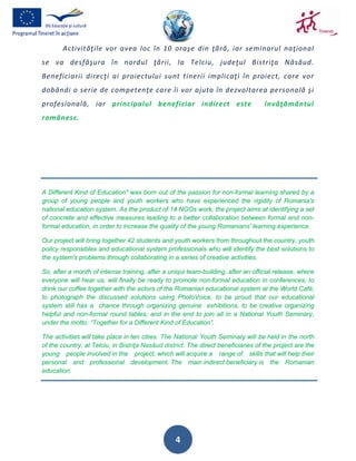 Activităţile vor avea loc în 10 oraşe din ţără, iar seminarul naţional
se va desfăşura în nordul ţării, la Telciu, judeţul Bistriţa Năsăud.
Beneficiarii direcţi ai proiectului sunt tinerii implicaţi în proiect, care vor
dobândi o serie de competenţe care îi vor ajuta în dezvoltarea personală şi
profesională, iar principalul beneficiar indirect este                              învăţământul
românesc.




A Different Kind of Education" was born out of the passion for non-formal learning shared by a
group of young people and youth workers who have experienced the rigidity of Romania's
national education system. As the product of 14 NGOs work, the project aims at identifying a set
of concrete and effective measures leading to a better collaboration between formal and non-
formal education, in order to increase the quality of the young Romanians' learning experience.

Our project will bring together 42 students and youth workers from throughout the country, youth
policy responsibles and educational system professionals who will identify the best solutions to
the system's problems through collaborating in a series of creative activities.

So, after a month of intense training, after a uniqui team-building, after an official release, where
everyone will hear us, will finally be ready to promote non-formal education in conferences, to
drink our coffee together with the actors of the Romanian educational system at the World Café,
to photograph the discussed solutions using PhotoVoice, to be proud that our educational
system still has a chance through organizing genuine exhibitions, to be creative organizing
helpful and non-formal round tables, and in the end to join all in a National Youth Seminary,
under the motto: “Together for a Different Kind of Education”.

The activities will take place in ten cities. The National Youth Seminary will be held in the north
of the country, at Telciu, in Bistriţa Nasăud district. The direct beneficiaries of the project are the
young people involved in the project, which will acquire a range of skills that will help their
personal and professional development. The main indirect beneficiary is the Romanian
education.




                                                  4
 