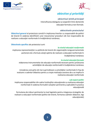 obiective şi priorităţi
                                                           obiectivul ţintă principal
                                     Intensificarea dialogului şi cooperării între domeniile
                                                         educaţiei formale şi non-formale.

                                                              obiectivele proiectului
Obiectivul general al proiectului constă în implicarea tinerilor cu responsabilii de politici
de tineret în vederea identificării unor mecanisme/ proceduri cât mai responsabile de
realizare a educaţiei nonformale în învăţământul românesc.


Obiectivele specifice ale proiectului sunt:
                                                           la nivelul educaţiei nonformale
 implicarea reprezentanţilor cu politicile de tineret din organizaţiile nonguvernamentale
            partenere de a formula soluţii optime de realizare a educaţiei nonformale în
                                                                    învăţământul românesc

                                                             la nivelul educaţiei formale
         elaborarea instrumentelor de educaţie nonformală necesare pentru proiecarea
                          activităţilor de educaţie nonformală în învăţământul românesc

         includerea unei grile cât mai cuprinzătoare a activităţilor nonformale în Fişa de
       evaluare a cadrelor didactice pentru a creşte motivaţia acestora de a se implica în
                                                         realizarea educaţiei nonformale

                                                                          sub aspect politic
    implicarea responsabililor din cadrul instituţiilor educaţionale cu realizarea educaţiei
           nonformale în vederea formulării soluţiilor pertinente şi aplicabile în practica
                                                                               educaţională

      formularea de măsuri pertinente la nivel legislativ pentru integrarea strategiilor de
    realizare a educaţiei nonformale (politici de tineret, formarea cadrelor didactice, legi
                                                                             educaţionale)




                                              5
 