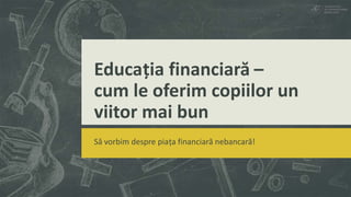 Educația financiară –
cum le oferim copiilor un
viitor mai bun
Să vorbim despre piața financiară nebancară!
 