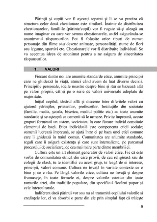 9
Părinţii şi copiii vor fi aşezaţi separat şi li se va preciza că
structura celor două chestionare este similară. Înainte de distribuirea
chestionarelor, familiile (părinte/copil) vor fi rugate să-şi aleagă un
nume imaginar cu care vor semna chestionarele, astfel asigurându-se
anonimatul răspunsurilor. Pot fi folosite orice tipuri de nume:
personaje din filme sau desene animate, personalităţi, nume de flori
sau legume, sportivi etc. Chestionarele vor fi distribuite individual. Se
va accentua ideea de anonimat pentru a ne asigura de sinceritatea
răspunsurilor.
1. VALORI
Fiecare dintre noi are anumite standarde etice, anumite principii
care ne ghidează în viaţă, atunci când avem de luat diverse decizii.
Principiile personale, ideile noastre despre bine şi rău se bazează atât
pe valori proprii, cât şi pe o serie de valori universale adoptate de
majoritate.
Iniţial copilul, tânărul află şi discerne între diferitele valori cu
ajutorul părinţilor, prietenilor, profesorilor. Instituţiile din societate
(familie, media, şcoala, biserica, mediul politic etc.) au toate anumite
standarde şi se aşteaptă ca oamenii să le urmeze. Privite împreună, aceste
grupuri formează un sistem, societatea, în care fiecare individ constituie
elementul de bază. Etica individuală este componenta eticii sociale;
oamenii lucrează împreună, se ajută între ei pe baza unei etici comune
care îi ghidează în traiul comun. Comunitatea are anumite standarde,
reguli care îi asigură existenţa şi care sunt internalizate, pe parcursul
procesului de socializare, de cea mai mare parte dintre membrii ei.
Cultura este un alt element generator de valori etice. Fie că este
vorba de comunitatea etnică din care provii, de cea religioasă sau de
colegii de clasă, tu te identifici cu acest grup, te leagă de ei interese,
principii, valori comune. Cultura ne învaţă în variate contexte ce e
bine şi ce e rău. Pe lângă valorile etice, cultura ne învaţă şi despre
frumuseţe, în toate formele ei, despre valorile estetice din toate
ramurile artei, din tradiţiile populare, din specificul fiecărui popor şi
cele interculturale.
Indiferent dacă părinţii vor sau nu să transmită copilului valorile şi
credinţele lor, el va absorbi o parte din ele prin simplul fapt că trăieşte
 